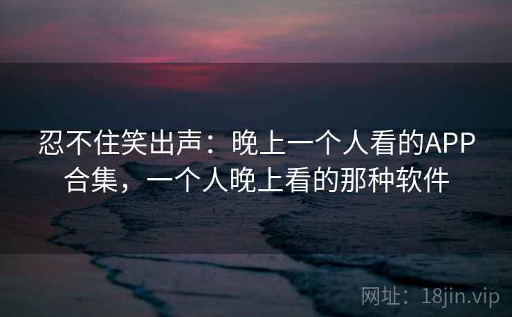忍不住笑出声:晚上一个人看的APP合集,一个人晚上看的那种软件
