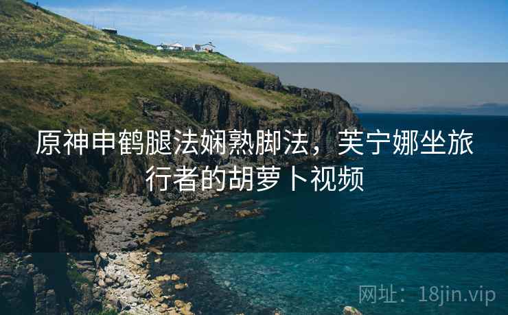 原神申鹤腿法娴熟脚法，芙宁娜坐旅行者的胡萝卜视频
