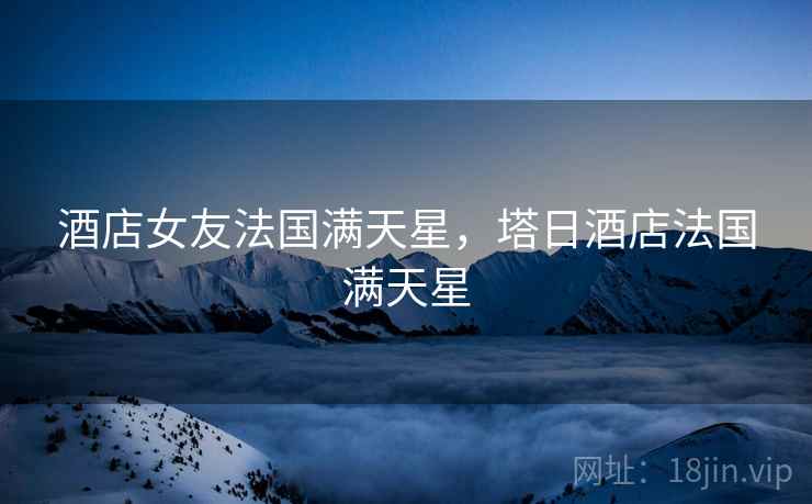 酒店女友法国满天星,塔日酒店法国满天星 酒店女友法国满天星,塔日酒店法国满天星