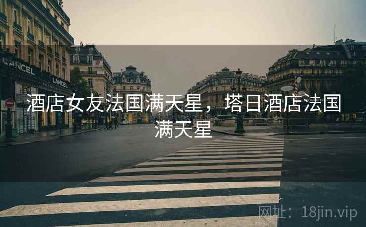 酒店女友法国满天星,塔日酒店法国满天星 酒店女友法国满天星,塔日酒店法国满天星