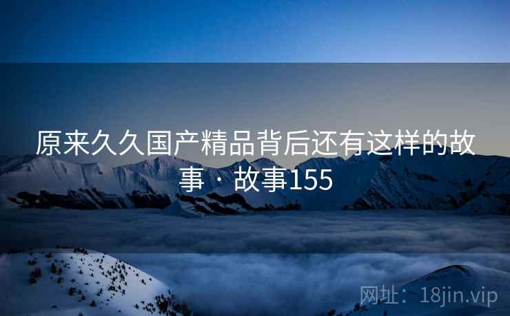 原来久久国产精品背后还有这样的故事 · 故事155 原来久久国产精品背后还有这样的故事 · 故事155