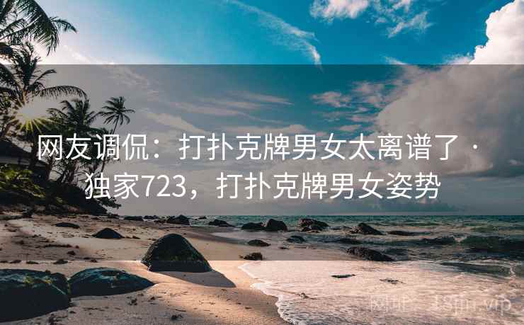 网友调侃:打扑克牌男女太离谱了 · 独家723,打扑克牌男女姿势 网友调侃:打扑克牌男女太离谱了 · 独家723,打扑克牌男女姿势