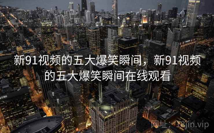 新91视频的五大爆笑瞬间,新91视频的五大爆笑瞬间在线观看 新91视频的五大爆笑瞬间,新91视频的五大爆笑瞬间在线观看