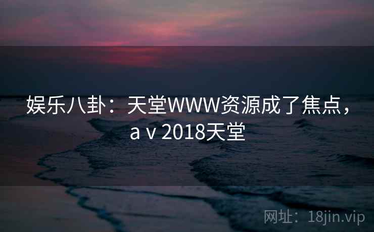 娱乐八卦：天堂WWW资源成了焦点，aⅴ2018天堂