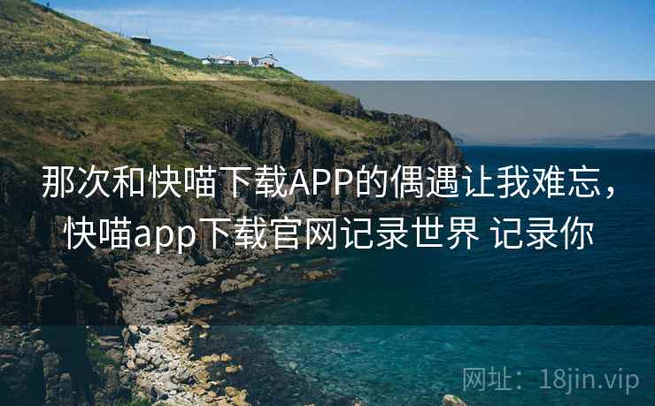 那次和快喵下载APP的偶遇让我难忘，快喵app下载官网记录世界 记录你
