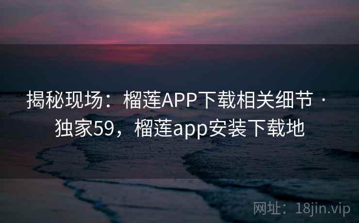 揭秘现场：榴莲APP下载相关细节 · 独家59，榴莲app安装下载地