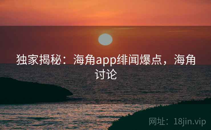 独家揭秘：海角app绯闻爆点，海角讨论