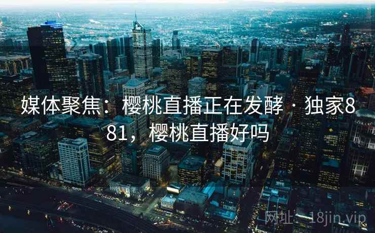 媒体聚焦：樱桃直播正在发酵 · 独家881，樱桃直播好吗