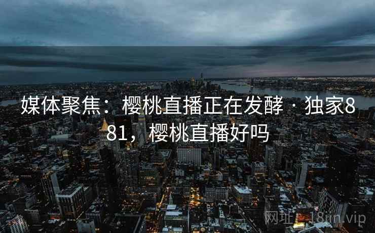 媒体聚焦：樱桃直播正在发酵 · 独家881，樱桃直播好吗